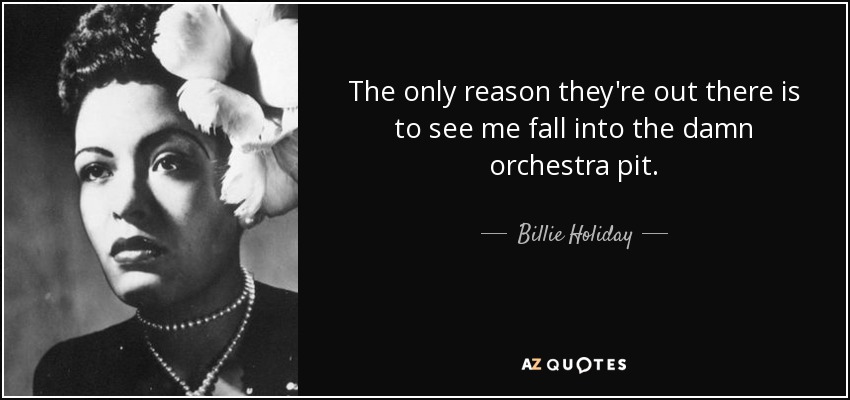 The only reason they're out there is to see me fall into the damn orchestra pit. - Billie Holiday