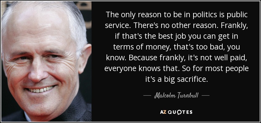 The only reason to be in politics is public service. There's no other reason. Frankly, if that's the best job you can get in terms of money, that's too bad, you know. Because frankly, it's not well paid, everyone knows that. So for most people it's a big sacrifice. - Malcolm Turnbull