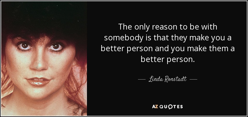 The only reason to be with somebody is that they make you a better person and you make them a better person. - Linda Ronstadt