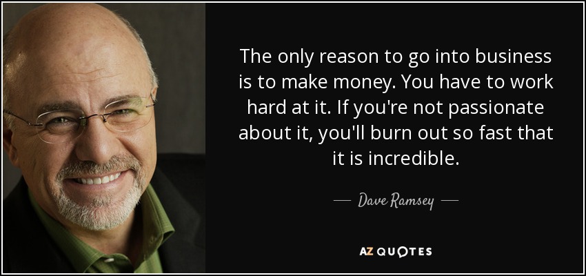 The only reason to go into business is to make money. You have to work hard at it. If you're not passionate about it, you'll burn out so fast that it is incredible. - Dave Ramsey