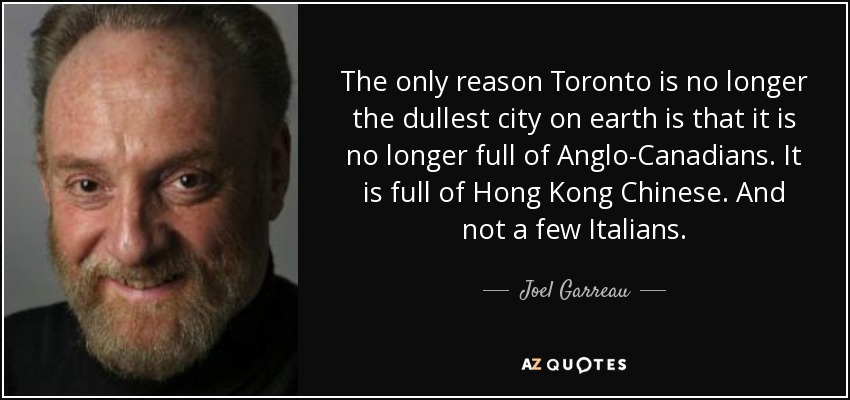 The only reason Toronto is no longer the dullest city on earth is that it is no longer full of Anglo-Canadians. It is full of Hong Kong Chinese. And not a few Italians. - Joel Garreau