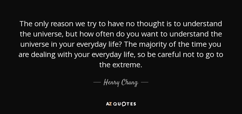 The only reason we try to have no thought is to understand the universe, but how often do you want to understand the universe in your everyday life? The majority of the time you are dealing with your everyday life, so be careful not to go to the extreme. - Henry Chang