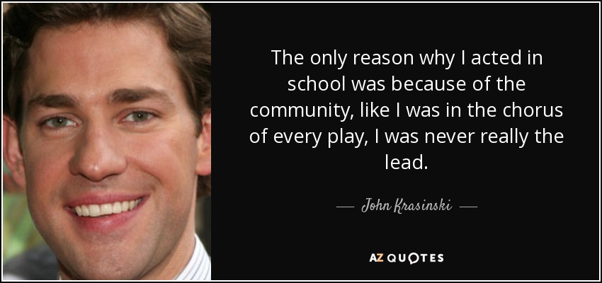 The only reason why I acted in school was because of the community, like I was in the chorus of every play, I was never really the lead. - John Krasinski
