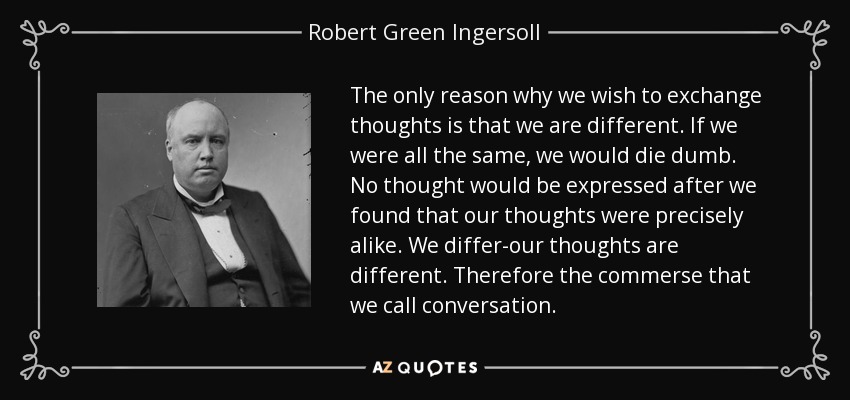 The only reason why we wish to exchange thoughts is that we are different. If we were all the same, we would die dumb. No thought would be expressed after we found that our thoughts were precisely alike. We differ-our thoughts are different. Therefore the commerse that we call conversation. - Robert Green Ingersoll