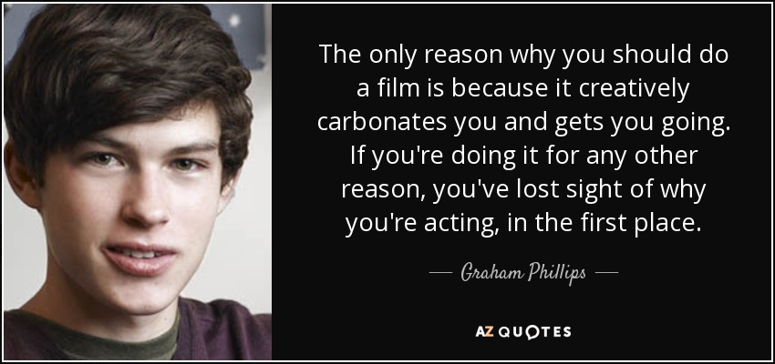 The only reason why you should do a film is because it creatively carbonates you and gets you going. If you're doing it for any other reason, you've lost sight of why you're acting, in the first place. - Graham Phillips