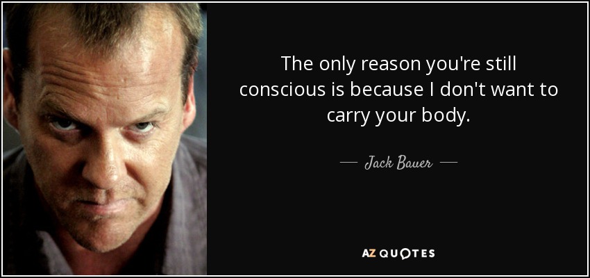 The only reason you're still conscious is because I don't want to carry your body. - Jack Bauer