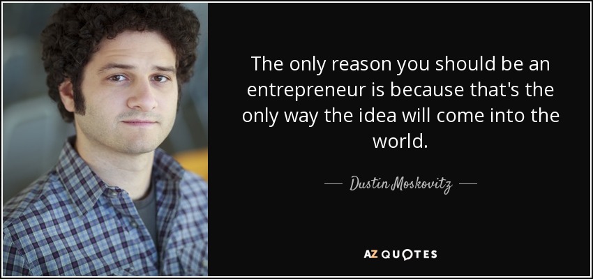 The only reason you should be an entrepreneur is because that's the only way the idea will come into the world. - Dustin Moskovitz