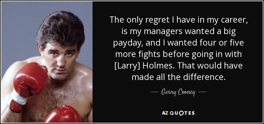 The only regret I have in my career, is my managers wanted a big payday, and I wanted four or five more fights before going in with [Larry] Holmes. That would have made all the difference. - Gerry Cooney