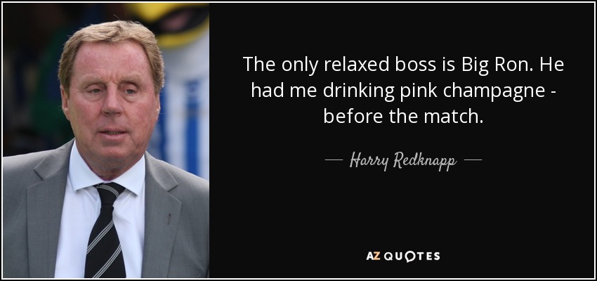 The only relaxed boss is Big Ron. He had me drinking pink champagne - before the match. - Harry Redknapp