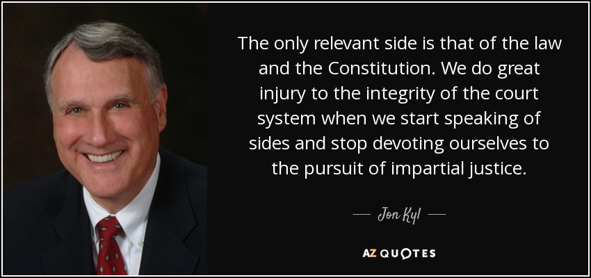 The only relevant side is that of the law and the Constitution. We do great injury to the integrity of the court system when we start speaking of sides and stop devoting ourselves to the pursuit of impartial justice. - Jon Kyl