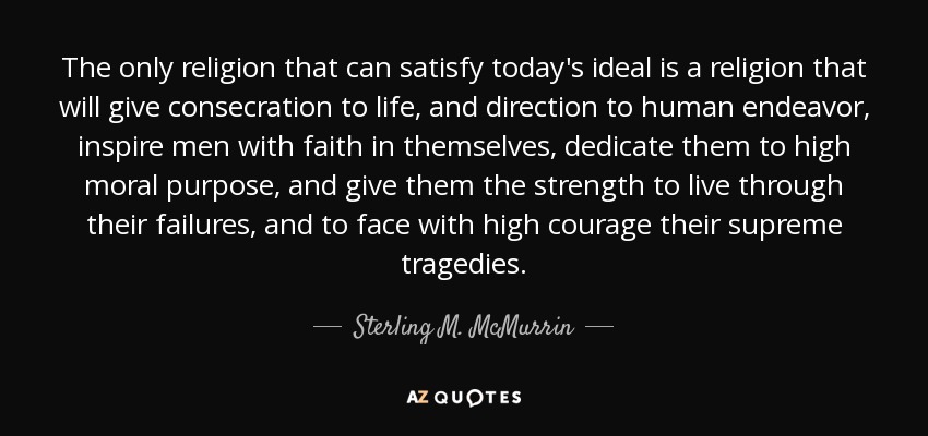 The only religion that can satisfy today's ideal is a religion that will give consecration to life, and direction to human endeavor, inspire men with faith in themselves, dedicate them to high moral purpose, and give them the strength to live through their failures, and to face with high courage their supreme tragedies. - Sterling M. McMurrin