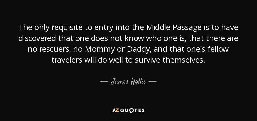 The only requisite to entry into the Middle Passage is to have discovered that one does not know who one is, that there are no rescuers, no Mommy or Daddy, and that one's fellow travelers will do well to survive themselves. - James Hollis