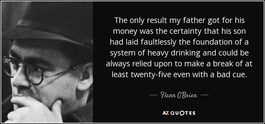 The only result my father got for his money was the certainty that his son had laid faultlessly the foundation of a system of heavy drinking and could be always relied upon to make a break of at least twenty-five even with a bad cue. - Flann O'Brien