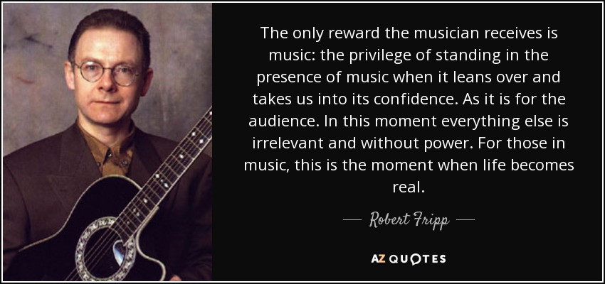 The only reward the musician receives is music: the privilege of standing in the presence of music when it leans over and takes us into its confidence. As it is for the audience. In this moment everything else is irrelevant and without power. For those in music, this is the moment when life becomes real. - Robert Fripp