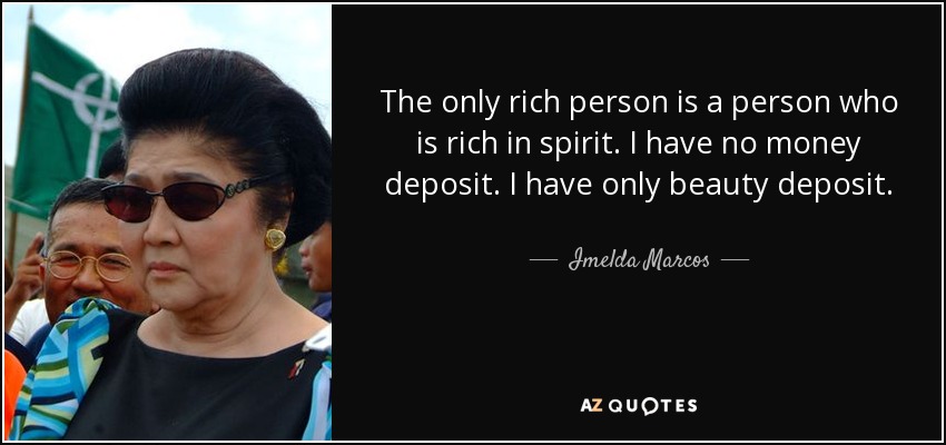 The only rich person is a person who is rich in spirit. I have no money deposit. I have only beauty deposit. - Imelda Marcos