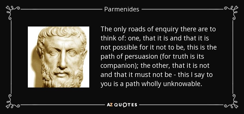 The only roads of enquiry there are to think of: one, that it is and that it is not possible for it not to be, this is the path of persuasion (for truth is its companion); the other, that it is not and that it must not be - this I say to you is a path wholly unknowable. - Parmenides