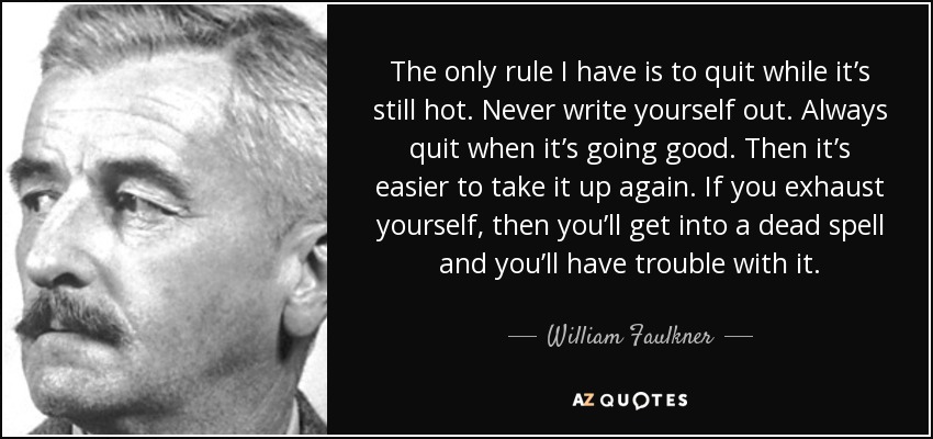 The only rule I have is to quit while it’s still hot. Never write yourself out. Always quit when it’s going good. Then it’s easier to take it up again. If you exhaust yourself, then you’ll get into a dead spell and you’ll have trouble with it. - William Faulkner