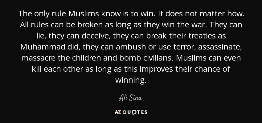 The only rule Muslims know is to win. It does not matter how. All rules can be broken as long as they win the war. They can lie, they can deceive, they can break their treaties as Muhammad did, they can ambush or use terror, assassinate, massacre the children and bomb civilians. Muslims can even kill each other as long as this improves their chance of winning. - Ali Sina