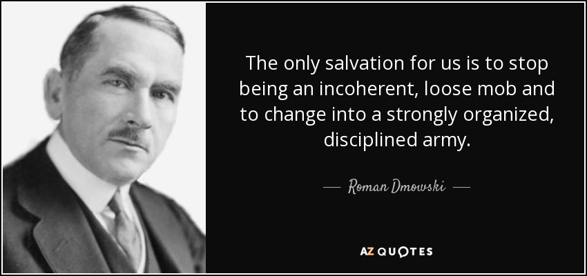 The only salvation for us is to stop being an incoherent, loose mob and to change into a strongly organized, disciplined army. - Roman Dmowski