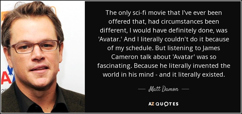 The only sci-fi movie that I've ever been offered that, had circumstances been different, I would have definitely done, was 'Avatar.' And I literally couldn't do it because of my schedule. But listening to James Cameron talk about 'Avatar' was so fascinating. Because he literally invented the world in his mind - and it literally existed. - Matt Damon
