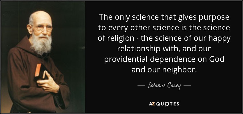 The only science that gives purpose to every other science is the science of religion - the science of our happy relationship with, and our providential dependence on God and our neighbor. - Solanus Casey