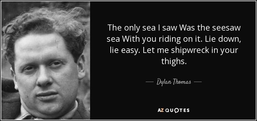 The only sea I saw Was the seesaw sea With you riding on it. Lie down, lie easy. Let me shipwreck in your thighs. - Dylan Thomas