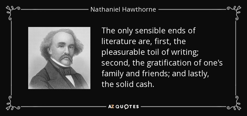 The only sensible ends of literature are, first, the pleasurable toil of writing; second, the gratification of one's family and friends; and lastly, the solid cash. - Nathaniel Hawthorne