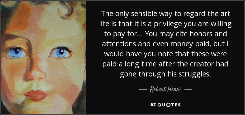 The only sensible way to regard the art life is that it is a privilege you are willing to pay for... You may cite honors and attentions and even money paid, but I would have you note that these were paid a long time after the creator had gone through his struggles. - Robert Henri