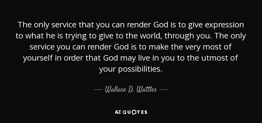 The only service that you can render God is to give expression to what he is trying to give to the world, through you. The only service you can render God is to make the very most of yourself in order that God may live in you to the utmost of your possibilities. - Wallace D. Wattles