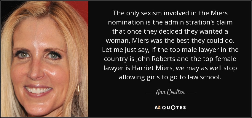 The only sexism involved in the Miers nomination is the administration's claim that once they decided they wanted a woman, Miers was the best they could do. Let me just say, if the top male lawyer in the country is John Roberts and the top female lawyer is Harriet Miers, we may as well stop allowing girls to go to law school. - Ann Coulter