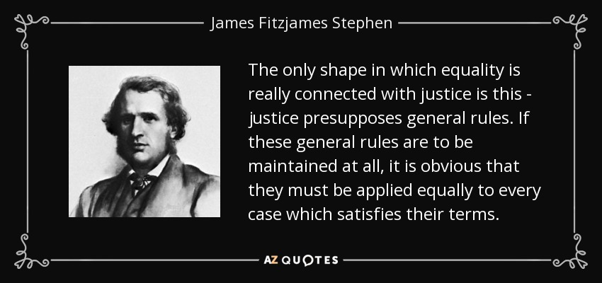 The only shape in which equality is really connected with justice is this - justice presupposes general rules. If these general rules are to be maintained at all, it is obvious that they must be applied equally to every case which satisfies their terms. - James Fitzjames Stephen