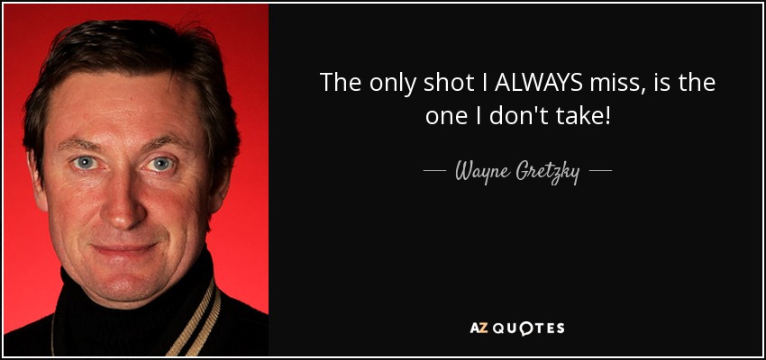 The only shot I ALWAYS miss, is the one I don't take! - Wayne Gretzky