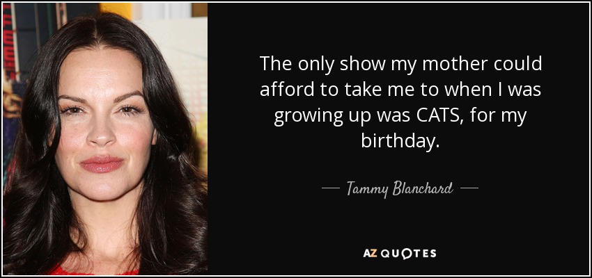 The only show my mother could afford to take me to when I was growing up was CATS, for my birthday. - Tammy Blanchard