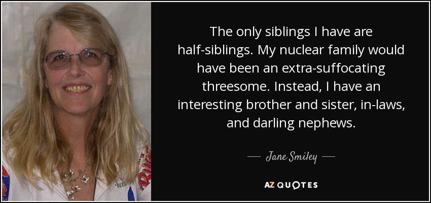 The only siblings I have are half-siblings. My nuclear family would have been an extra-suffocating threesome. Instead, I have an interesting brother and sister, in-laws, and darling nephews. - Jane Smiley