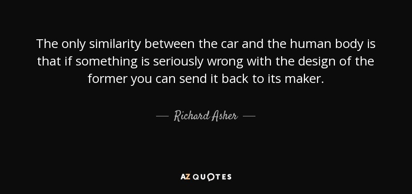The only similarity between the car and the human body is that if something is seriously wrong with the design of the former you can send it back to its maker. - Richard Asher