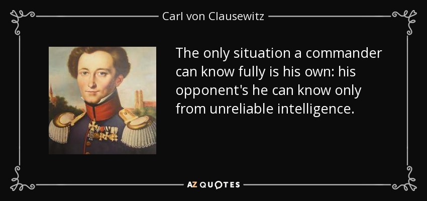The only situation a commander can know fully is his own: his opponent's he can know only from unreliable intelligence. - Carl von Clausewitz