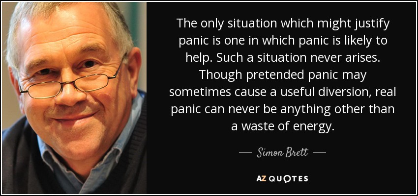 The only situation which might justify panic is one in which panic is likely to help. Such a situation never arises. Though pretended panic may sometimes cause a useful diversion, real panic can never be anything other than a waste of energy. - Simon Brett