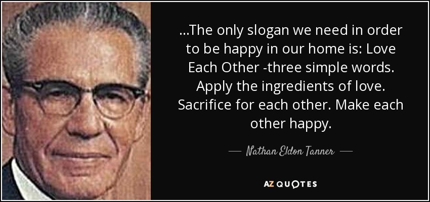 ...The only slogan we need in order to be happy in our home is: Love Each Other -three simple words. Apply the ingredients of love. Sacrifice for each other. Make each other happy. - Nathan Eldon Tanner