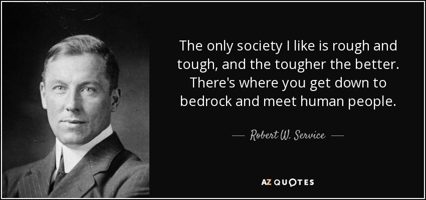 The only society I like is rough and tough, and the tougher the better. There's where you get down to bedrock and meet human people. - Robert W. Service