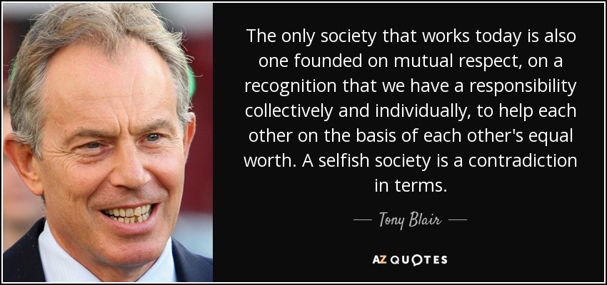 The only society that works today is also one founded on mutual respect, on a recognition that we have a responsibility collectively and individually, to help each other on the basis of each other's equal worth. A selfish society is a contradiction in terms. - Tony Blair