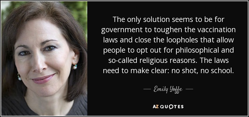 The only solution seems to be for government to toughen the vaccination laws and close the loopholes that allow people to opt out for philosophical and so-called religious reasons. The laws need to make clear: no shot, no school. - Emily Yoffe