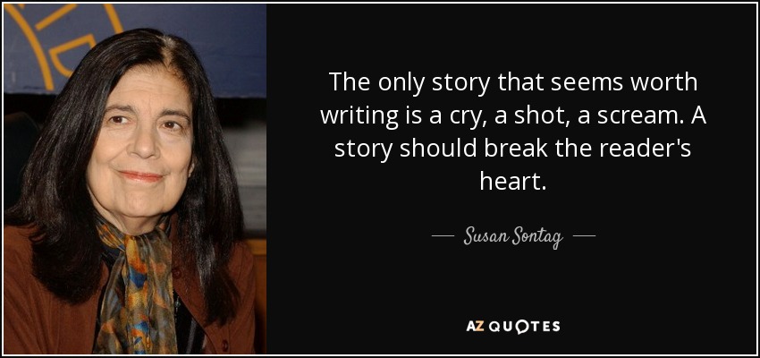 The only story that seems worth writing is a cry, a shot, a scream. A story should break the reader's heart. - Susan Sontag