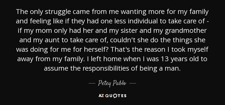 The only struggle came from me wanting more for my family and feeling like if they had one less individual to take care of - if my mom only had her and my sister and my grandmother and my aunt to take care of, couldn't she do the things she was doing for me for herself? That's the reason I took myself away from my family. I left home when I was 13 years old to assume the responsibilities of being a man. - Petey Pablo