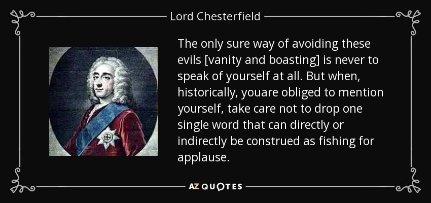 The only sure way of avoiding these evils [vanity and boasting] is never to speak of yourself at all. But when, historically, youare obliged to mention yourself, take care not to drop one single word that can directly or indirectly be construed as fishing for applause. - Lord Chesterfield