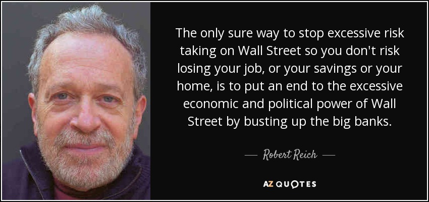 The only sure way to stop excessive risk taking on Wall Street so you don't risk losing your job, or your savings or your home, is to put an end to the excessive economic and political power of Wall Street by busting up the big banks. - Robert Reich