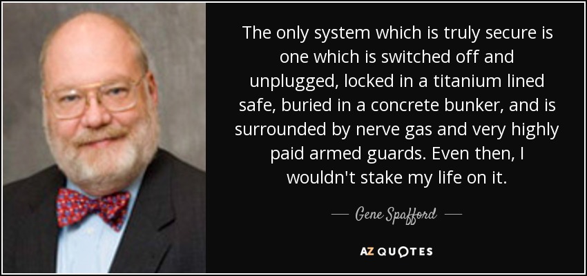 The only system which is truly secure is one which is switched off and unplugged, locked in a titanium lined safe, buried in a concrete bunker, and is surrounded by nerve gas and very highly paid armed guards. Even then, I wouldn't stake my life on it. - Gene Spafford