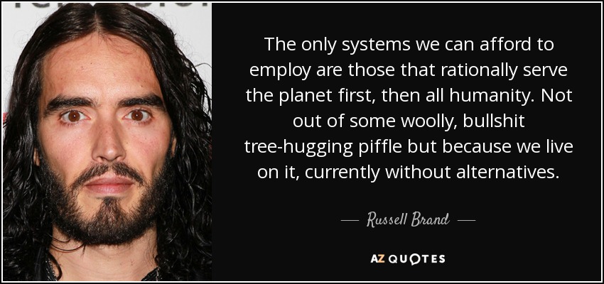 The only systems we can afford to employ are those that rationally serve the planet first, then all humanity. Not out of some woolly, bullshit tree-hugging piffle but because we live on it, currently without alternatives. - Russell Brand