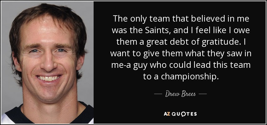 The only team that believed in me was the Saints, and I feel like I owe them a great debt of gratitude. I want to give them what they saw in me-a guy who could lead this team to a championship. - Drew Brees