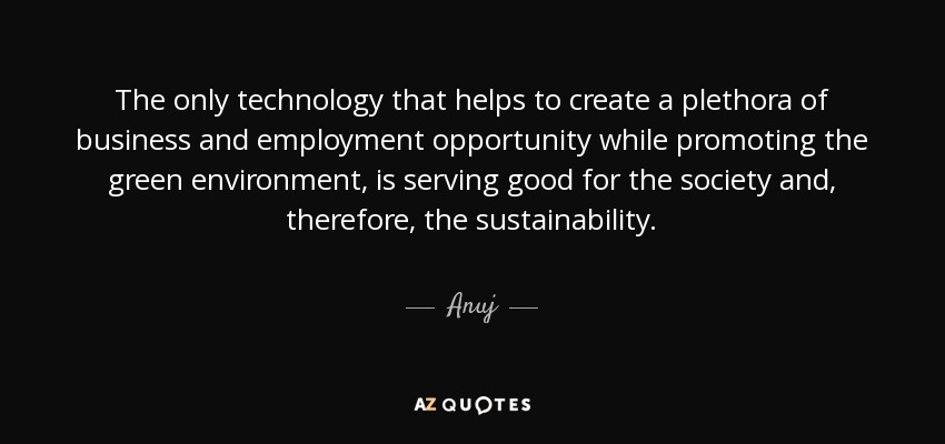 The only technology that helps to create a plethora of business and employment opportunity while promoting the green environment, is serving good for the society and, therefore, the sustainability. - Anuj