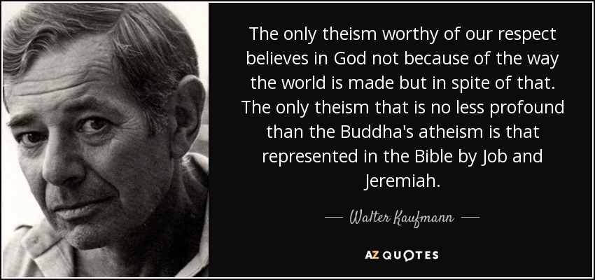 The only theism worthy of our respect believes in God not because of the way the world is made but in spite of that. The only theism that is no less profound than the Buddha's atheism is that represented in the Bible by Job and Jeremiah. - Walter Kaufmann